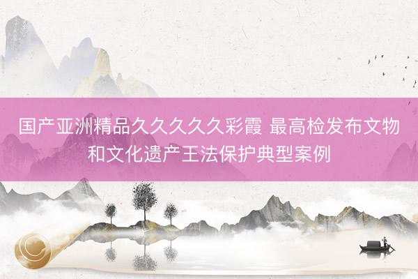 国产亚洲精品久久久久久彩霞 最高检发布文物和文化遗产王法保护典型案例