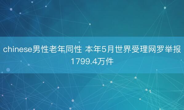 chinese男性老年同性 本年5月世界受理网罗举报1799.4万件