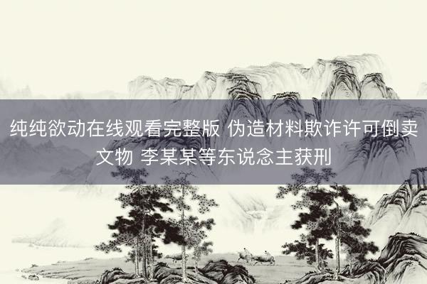 纯纯欲动在线观看完整版 伪造材料欺诈许可倒卖文物 李某某等东说念主获刑