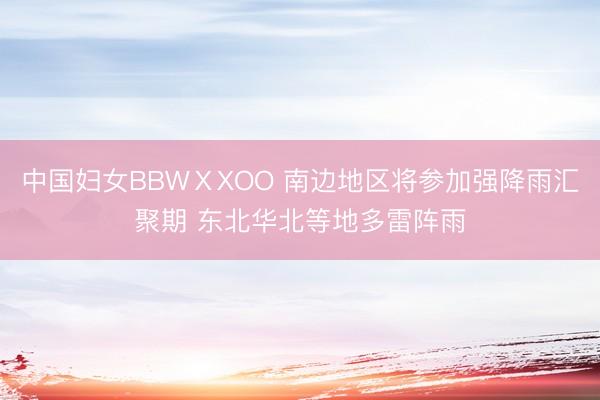 中国妇女BBWⅩXOO 南边地区将参加强降雨汇聚期 东北华北等地多雷阵雨