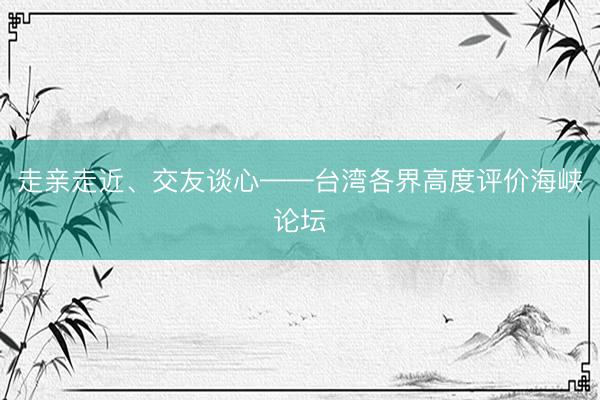 走亲走近、交友谈心——台湾各界高度评价海峡论坛