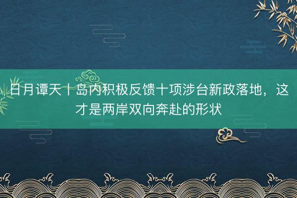日月谭天丨岛内积极反馈十项涉台新政落地，这才是两岸双向奔赴的形状