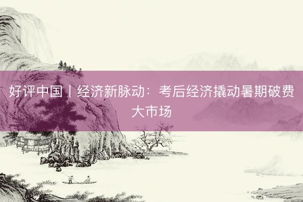 好评中国丨经济新脉动：考后经济撬动暑期破费大市场