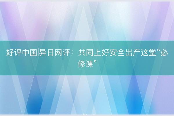 好评中国|异日网评：共同上好安全出产这堂“必修课”