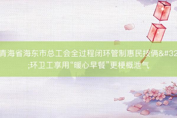 青海省海东市总工会全过程闭环管制惠民技俩 环卫工享用“暖心早餐”更梗概泄气
