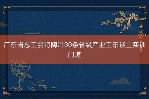 广东省总工会将陶冶30条省级产业工东谈主实训门道