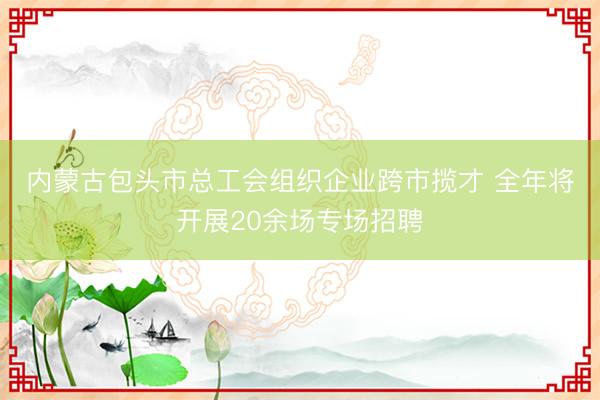 内蒙古包头市总工会组织企业跨市揽才 全年将开展20余场专场招聘