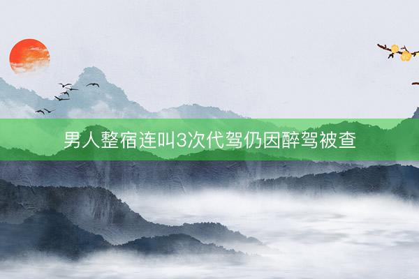 男人整宿连叫3次代驾仍因醉驾被查