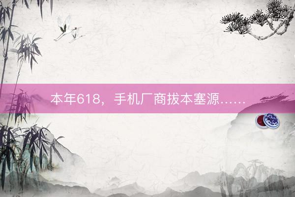 本年618，手机厂商拔本塞源……