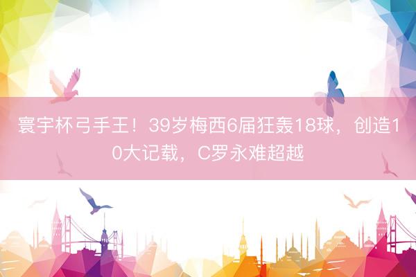 寰宇杯弓手王！39岁梅西6届狂轰18球，创造10大记载，C罗永难超越