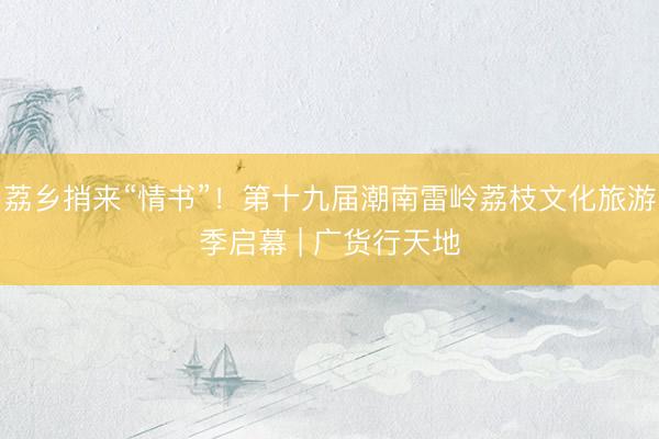 荔乡捎来“情书”！第十九届潮南雷岭荔枝文化旅游季启幕 | 广货行天地