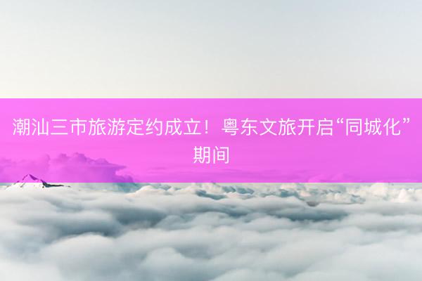 潮汕三市旅游定约成立！粤东文旅开启“同城化”期间