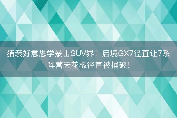 猎装好意思学暴击SUV界！启境GX7径直让7系阵营天花板径直被捅破！