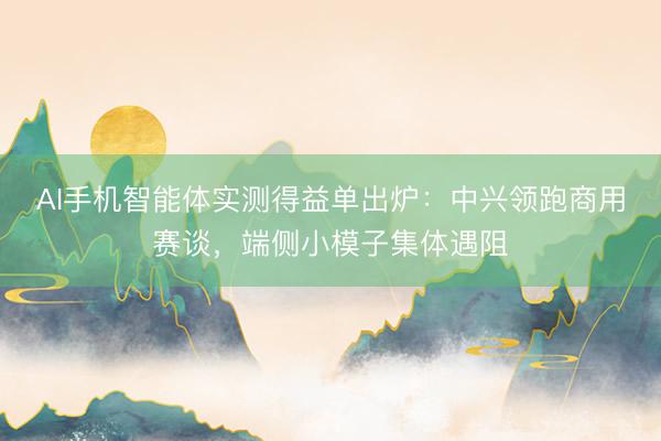 AI手机智能体实测得益单出炉：中兴领跑商用赛谈，端侧小模子集体遇阻
